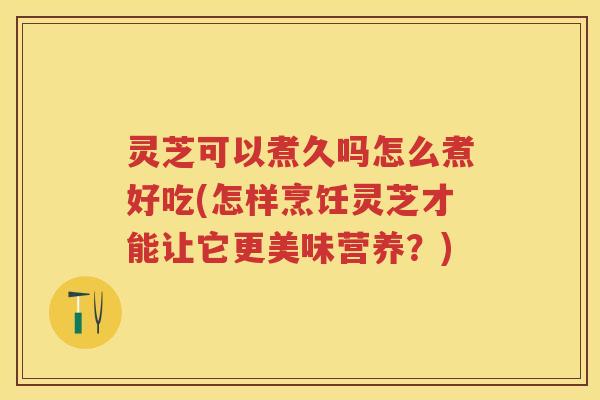 灵芝可以煮久吗怎么煮好吃(怎样烹饪灵芝才能让它更美味营养?) 灵芝可以煮久吗怎么煮好吃(怎样烹饪灵芝才能让它更美味营养?)