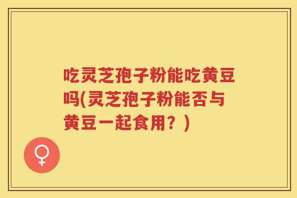吃灵芝孢子粉能吃黄豆吗(灵芝孢子粉能否与黄豆一起食用？)