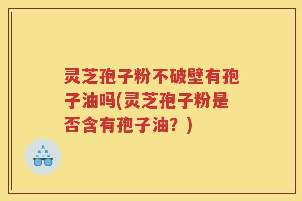 灵芝孢子粉不破壁有孢子油吗(灵芝孢子粉是否含有孢子油？)