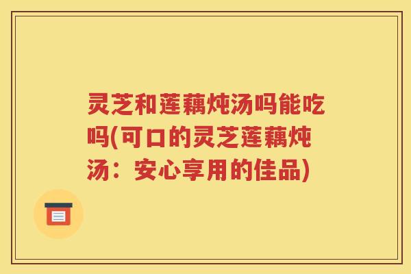 灵芝和莲藕炖汤吗能吃吗(可口的灵芝莲藕炖汤：安心享用的佳品)