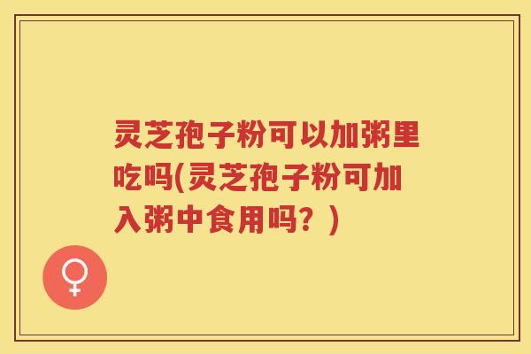 灵芝孢子粉可以加粥里吃吗(灵芝孢子粉可加入粥中食用吗？)