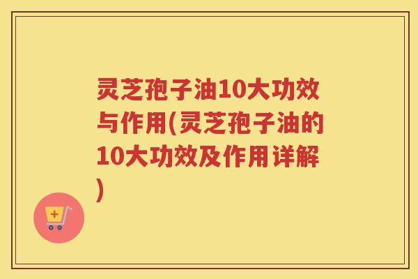 灵芝孢子油10大功效与作用(灵芝孢子油的10大功效及作用详解)