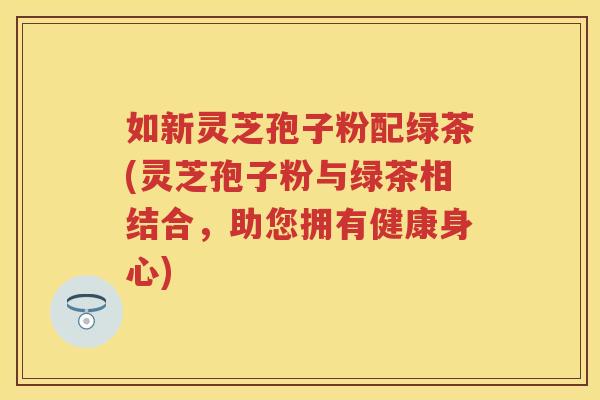 如新灵芝孢子粉配绿茶(灵芝孢子粉与绿茶相结合,助您拥有健康身心) 如新灵芝孢子粉配绿茶(灵芝孢子粉与绿茶相结合,助您拥有健康身心)
