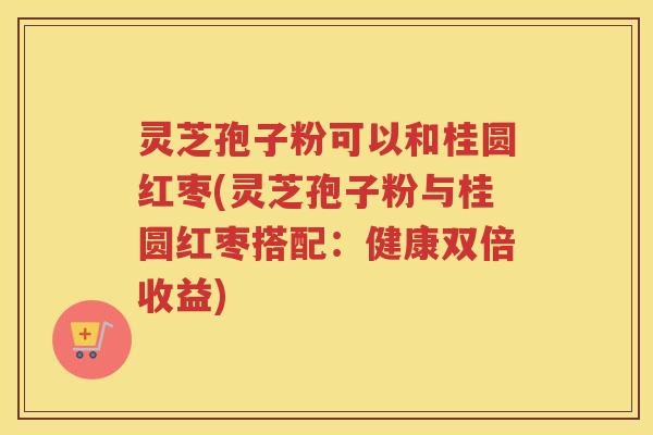 灵芝孢子粉可以和桂圆红枣(灵芝孢子粉与桂圆红枣搭配:健康双倍收益) 灵芝孢子粉可以和桂圆红枣(灵芝孢子粉与桂圆红枣搭配:健康双倍收益)