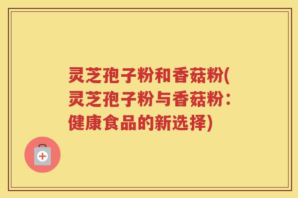 灵芝孢子粉和香菇粉(灵芝孢子粉与香菇粉：健康食品的新选择)