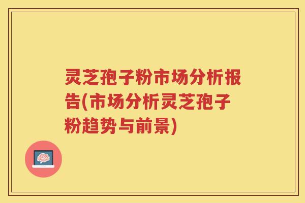 灵芝孢子粉市场分析报告(市场分析灵芝孢子粉趋势与前景)