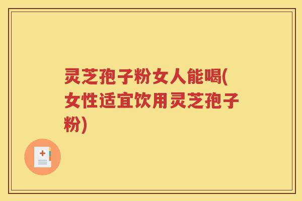 灵芝孢子粉女人能喝(女性适宜饮用灵芝孢子粉)