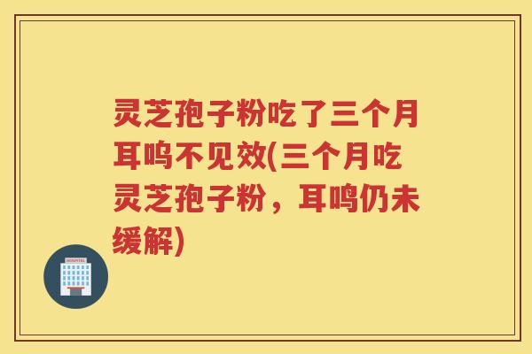 灵芝孢子粉吃了三个月耳呜不见效(三个月吃灵芝孢子粉,耳鸣仍未缓解) 灵芝孢子粉吃了三个月耳呜不见效(三个月吃灵芝孢子粉,耳鸣仍未缓解)