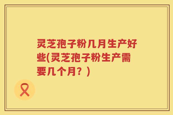 灵芝孢子粉几月生产好些(灵芝孢子粉生产需要几个月?) 灵芝孢子粉几月生产好些(灵芝孢子粉生产需要几个月?)