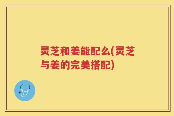 灵芝和姜能配么(灵芝与姜的完美搭配)