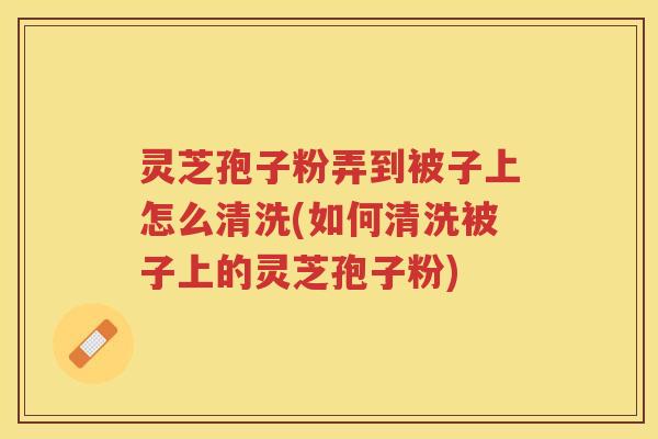 灵芝孢子粉弄到被子上怎么清洗(如何清洗被子上的灵芝孢子粉)