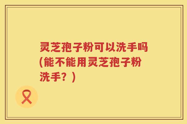 灵芝孢子粉可以洗手吗(能不能用灵芝孢子粉洗手？)