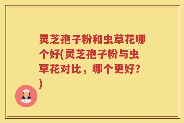 灵芝孢子粉和虫草花哪个好(灵芝孢子粉与虫草花对比,哪个更好?) 灵芝孢子粉和虫草花哪个好(灵芝孢子粉与虫草花对比,哪个更好?)