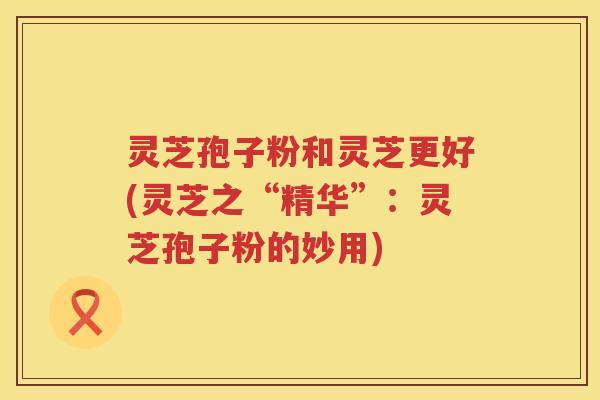 灵芝孢子粉和灵芝更好(灵芝之“精华”：灵芝孢子粉的妙用)
