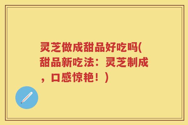 灵芝做成甜品好吃吗(甜品新吃法：灵芝制成，口感惊艳！)