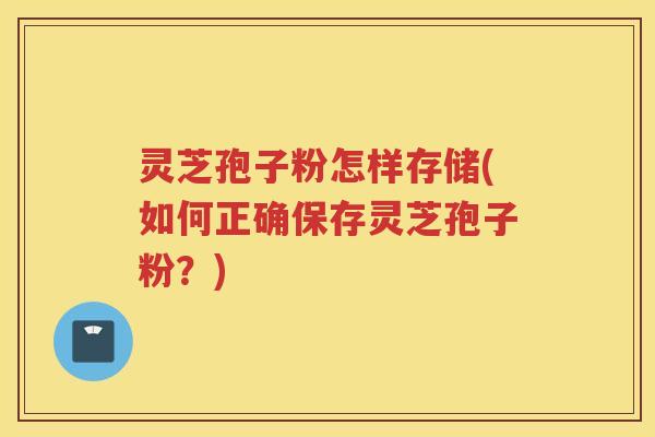 灵芝孢子粉怎样存储(如何正确保存灵芝孢子粉?) 灵芝孢子粉怎样存储(如何正确保存灵芝孢子粉?)