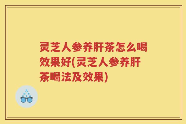 灵芝人参养茶怎么喝效果好(灵芝人参养茶喝法及效果)