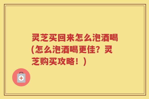 灵芝买回来怎么泡酒喝(怎么泡酒喝更佳？灵芝购买攻略！)