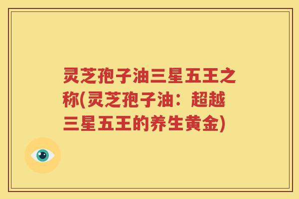 灵芝孢子油三星五王之称(灵芝孢子油：超越三星五王的养生黄金)