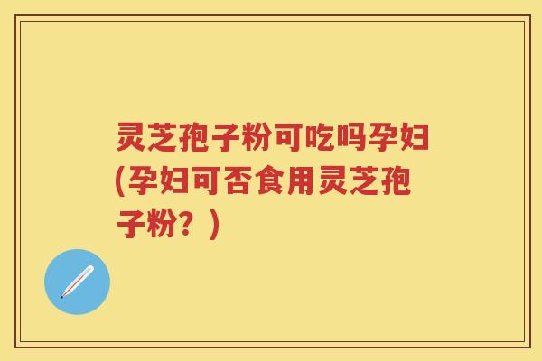 灵芝孢子粉可吃吗孕妇(孕妇可否食用灵芝孢子粉？)