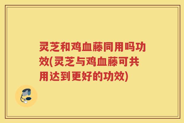 灵芝和鸡藤同用吗功效(灵芝与鸡藤可共用达到更好的功效)