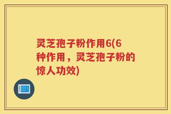 灵芝孢子粉作用6(6种作用，灵芝孢子粉的惊人功效)