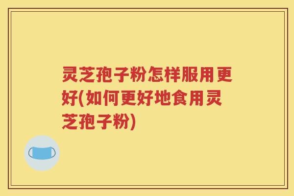 灵芝孢子粉怎样服用更好(如何更好地食用灵芝孢子粉)