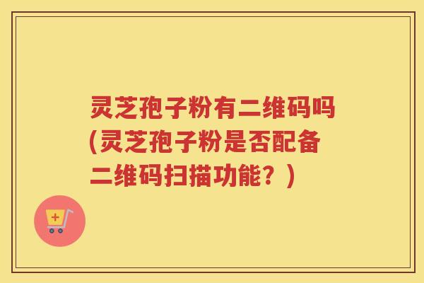 灵芝孢子粉有二维码吗(灵芝孢子粉是否配备二维码扫描功能?) 灵芝孢子粉有二维码吗(灵芝孢子粉是否配备二维码扫描功能?)