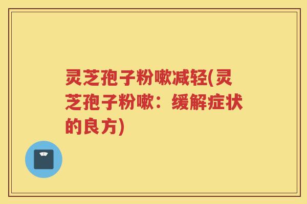 灵芝孢子粉嗽减轻(灵芝孢子粉嗽：缓解症状的良方)