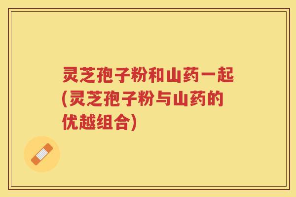 灵芝孢子粉和山药一起(灵芝孢子粉与山药的优越组合) 灵芝孢子粉和山药一起(灵芝孢子粉与山药的优越组合)