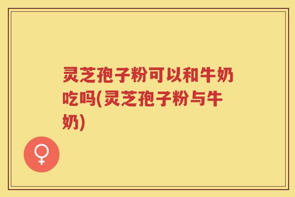 灵芝孢子粉可以和牛奶吃吗(灵芝孢子粉与牛奶)
