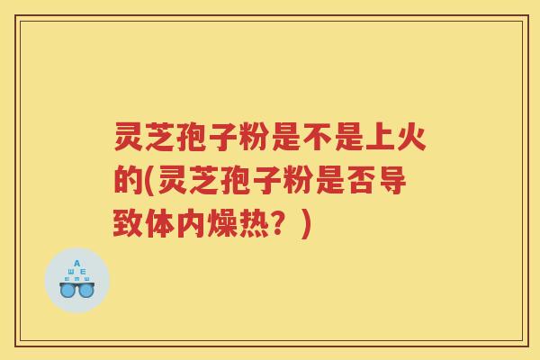灵芝孢子粉是不是上火的(灵芝孢子粉是否导致体内燥热？)