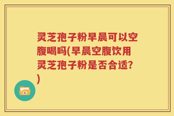 灵芝孢子粉早晨可以空腹喝吗(早晨空腹饮用灵芝孢子粉是否合适?) 灵芝孢子粉早晨可以空腹喝吗(早晨空腹饮用灵芝孢子粉是否合适?)