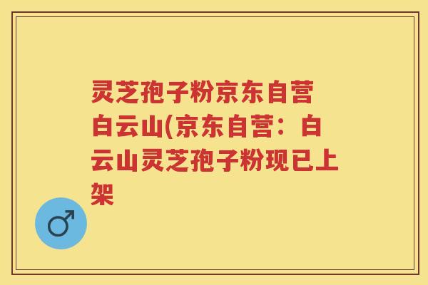 灵芝孢子粉京东自营 白云山(京东自营:白云山灵芝孢子粉现已上架 灵芝孢子粉京东自营 白云山(京东自营:白云山灵芝孢子粉现已上架