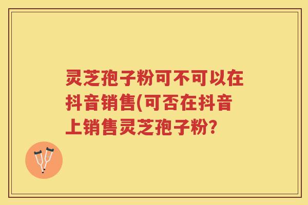 灵芝孢子粉可不可以在抖音销售(可否在抖音上销售灵芝孢子粉？