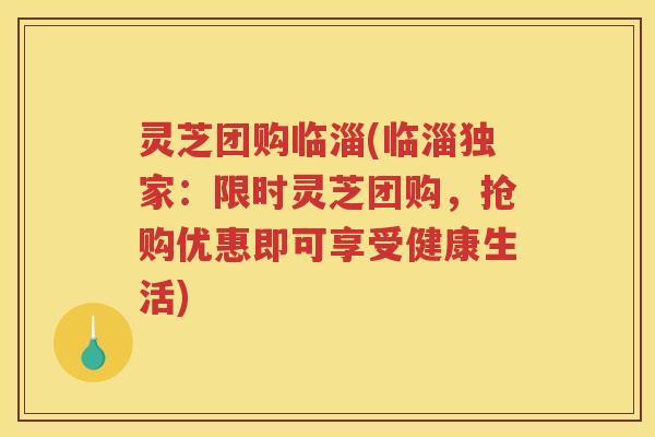 灵芝团购临淄(临淄独家：限时灵芝团购，抢购优惠即可享受健康生活)