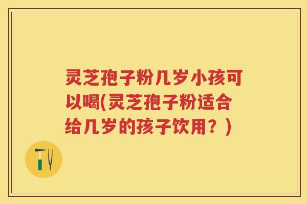 灵芝孢子粉几岁小孩可以喝(灵芝孢子粉适合给几岁的孩子饮用？)