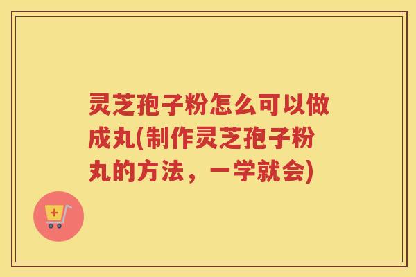 灵芝孢子粉怎么可以做成丸(制作灵芝孢子粉丸的方法，一学就会)