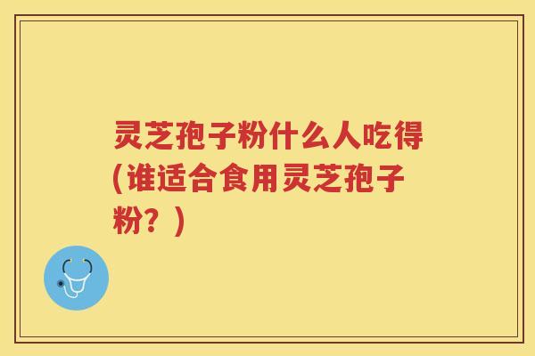 灵芝孢子粉什么人吃得(谁适合食用灵芝孢子粉?) 灵芝孢子粉什么人吃得(谁适合食用灵芝孢子粉?)
