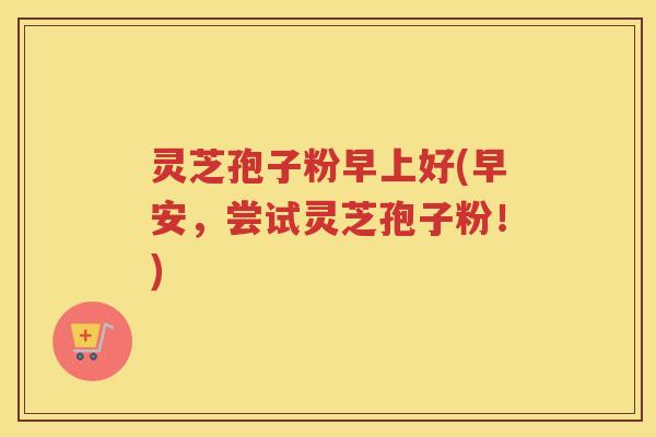 灵芝孢子粉早上好(早安，尝试灵芝孢子粉！)