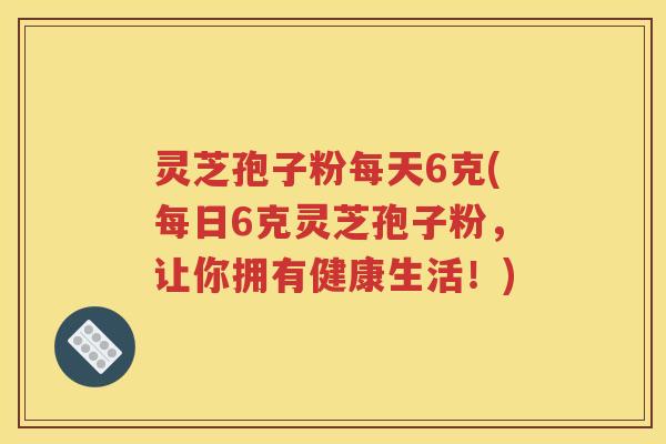 灵芝孢子粉每天6克(每日6克灵芝孢子粉，让你拥有健康生活！)