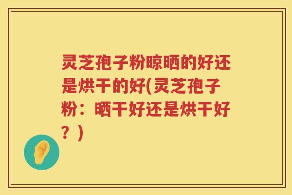 灵芝孢子粉晾晒的好还是烘干的好(灵芝孢子粉：晒干好还是烘干好？)