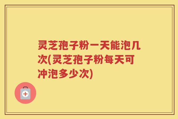 灵芝孢子粉一天能泡几次(灵芝孢子粉每天可冲泡多少次)