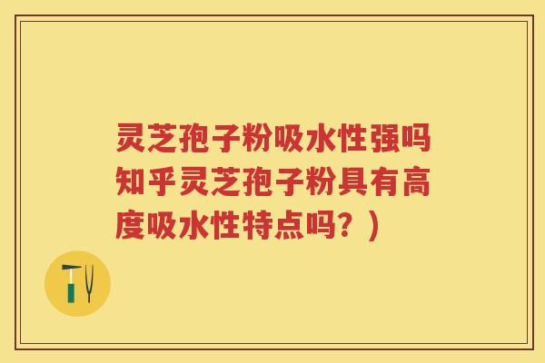 灵芝孢子粉吸水性强吗知乎灵芝孢子粉具有高度吸水性特点吗？)
