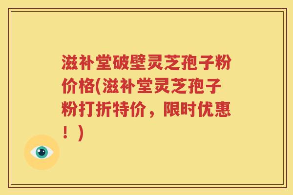 滋补堂破壁灵芝孢子粉价格(滋补堂灵芝孢子粉打折特价，限时优惠！)