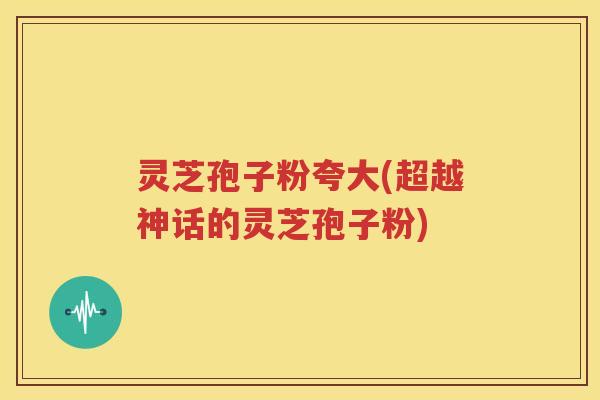 灵芝孢子粉夸大(超越神话的灵芝孢子粉)