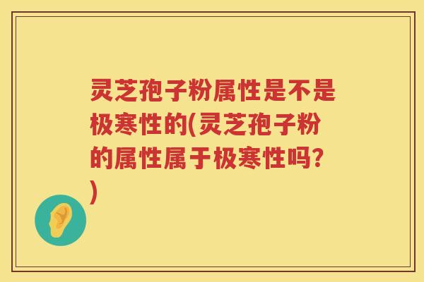 灵芝孢子粉属性是不是极寒性的(灵芝孢子粉的属性属于极寒性吗？)