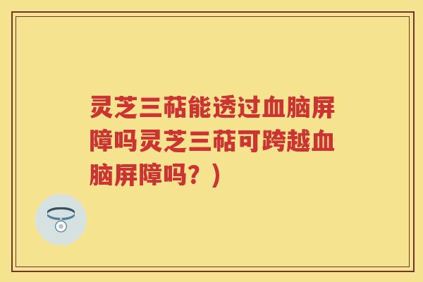 灵芝三萜能透过脑屏障吗灵芝三萜可跨越脑屏障吗？)