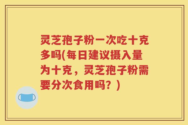 灵芝孢子粉一次吃十克多吗(每日建议摄入量为十克，灵芝孢子粉需要分次食用吗？)