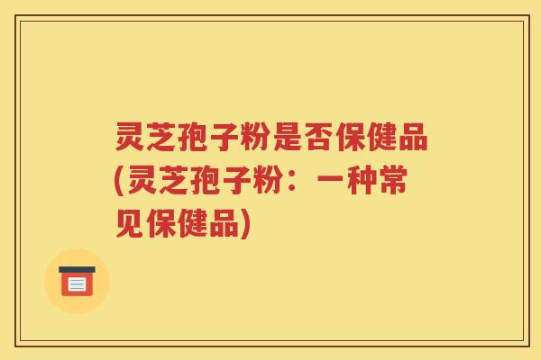 灵芝孢子粉是否保健品(灵芝孢子粉：一种常见保健品)
